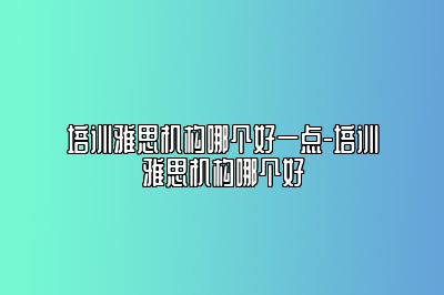 培训雅思机构哪个好一点-培训雅思机构哪个好