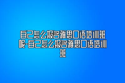 自己怎么报名雅思口语培训班呢-自己怎么报名雅思口语培训班