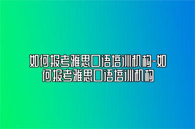 如何报考雅思口语培训机构-如何报考雅思口语培训机构
