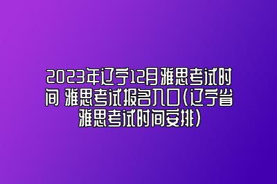 2023年辽宁12月雅思考试时间 雅思考试报名入口(辽宁省雅思考试时间安排)