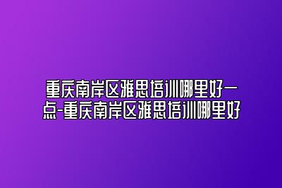 重庆南岸区雅思培训哪里好一点-重庆南岸区雅思培训哪里好