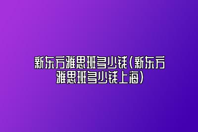 新东方雅思班多少钱(新东方雅思班多少钱上海)