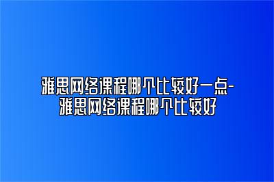 雅思网络课程哪个比较好一点-雅思网络课程哪个比较好