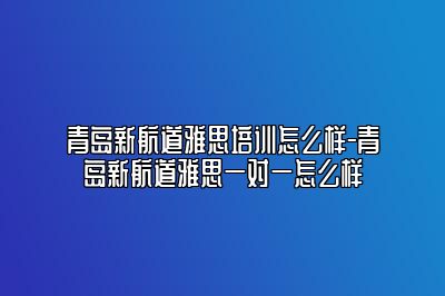 青岛新航道雅思培训怎么样-青岛新航道雅思一对一怎么样