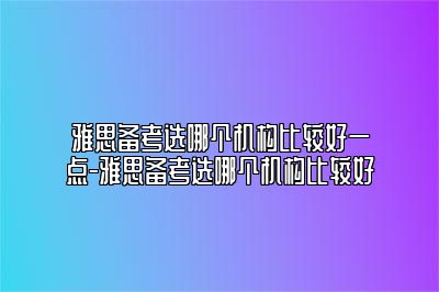 雅思备考选哪个机构比较好一点-雅思备考选哪个机构比较好