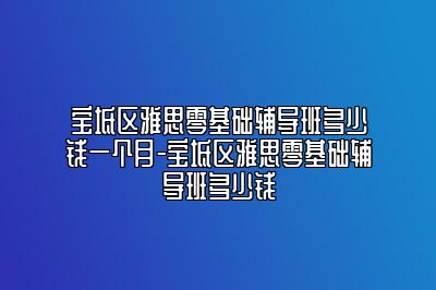 宝坻区雅思零基础辅导班多少钱一个月-宝坻区雅思零基础辅导班多少钱