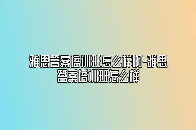 雅思答案培训班怎么样啊-雅思答案培训班怎么样
