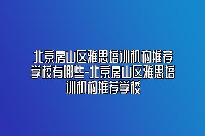 北京房山区雅思培训机构推荐学校有哪些-北京房山区雅思培训机构推荐学校