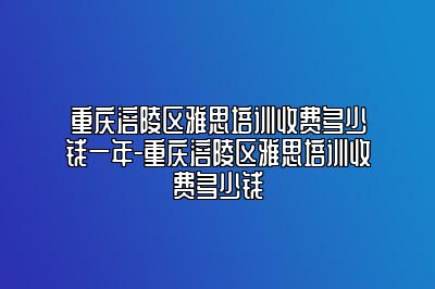 重庆涪陵区雅思培训收费多少钱一年-重庆涪陵区雅思培训收费多少钱