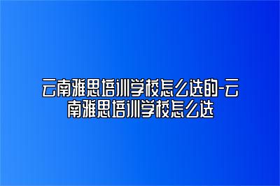 云南雅思培训学校怎么选的-云南雅思培训学校怎么选