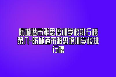 防城港市雅思培训学校排行榜第几-防城港市雅思培训学校排行榜