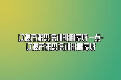 辽源市雅思培训班哪家好一点-辽源市雅思培训班哪家好