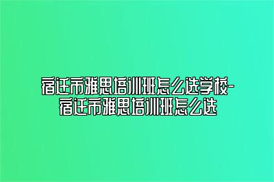 宿迁市雅思培训班怎么选学校-宿迁市雅思培训班怎么选