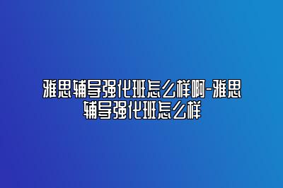 雅思辅导强化班怎么样啊-雅思辅导强化班怎么样
