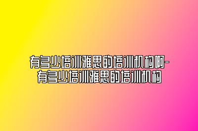 有多少培训雅思的培训机构啊-有多少培训雅思的培训机构