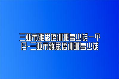 三亚市雅思培训班多少钱一个月-三亚市雅思培训班多少钱