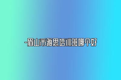 -眉山市雅思培训班哪个好