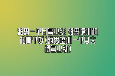 雅思一个月多少钱 雅思培训机构哪个好(雅思培训一个月大概多少钱)