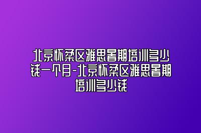 北京怀柔区雅思暑期培训多少钱一个月-北京怀柔区雅思暑期培训多少钱