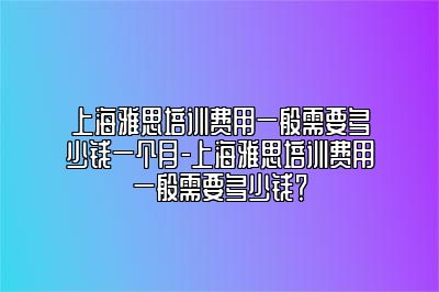 上海雅思培训费用一般需要多少钱一个月-上海雅思培训费用一般需要多少钱？