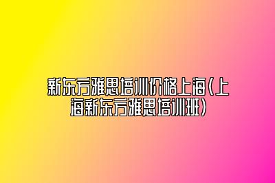 新东方雅思培训价格上海(上海新东方雅思培训班)