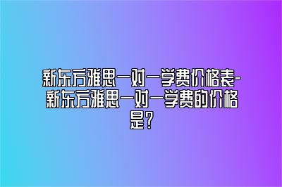 新东方雅思一对一学费价格表-新东方雅思一对一学费的价格是？