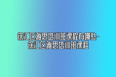 徐汇区雅思培训班课程有哪些-徐汇区雅思培训班课程