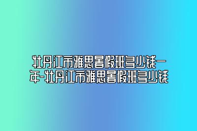 牡丹江市雅思暑假班多少钱一年-牡丹江市雅思暑假班多少钱