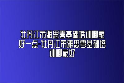 牡丹江市雅思零基础培训哪家好一点-牡丹江市雅思零基础培训哪家好