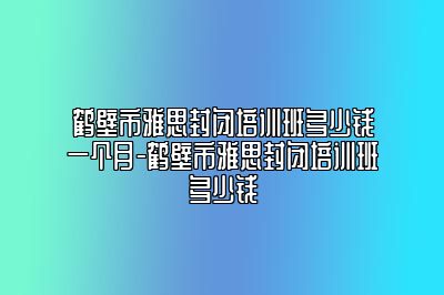 鹤壁市雅思封闭培训班多少钱一个月-鹤壁市雅思封闭培训班多少钱