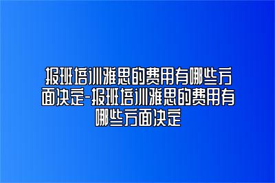 报班培训雅思的费用有哪些方面决定-报班培训雅思的费用有哪些方面决定