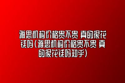 雅思机构价格贵不贵 真的很花钱吗(雅思机构价格贵不贵 真的很花钱吗知乎)