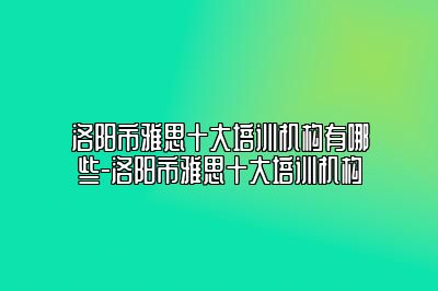 洛阳市雅思十大培训机构有哪些-洛阳市雅思十大培训机构