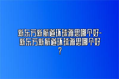 新东方新航道环球雅思哪个好-新东方新航道环球雅思哪个好？