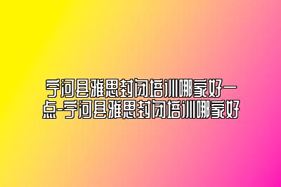 宁河县雅思封闭培训哪家好一点-宁河县雅思封闭培训哪家好