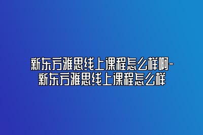 新东方雅思线上课程怎么样啊-新东方雅思线上课程怎么样