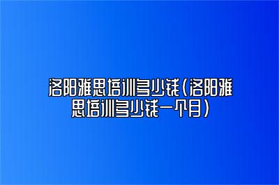 洛阳雅思培训多少钱(洛阳雅思培训多少钱一个月)