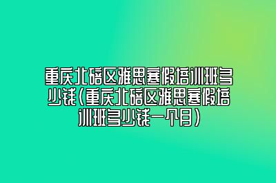 重庆北碚区雅思寒假培训班多少钱(重庆北碚区雅思寒假培训班多少钱一个月)