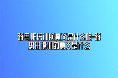 雅思班培训的意义是什么呢-雅思班培训的意义是什么