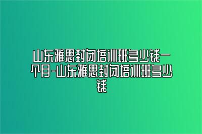 山东雅思封闭培训班多少钱一个月-山东雅思封闭培训班多少钱