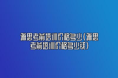 雅思考前培训价格多少(雅思考前培训价格多少钱)