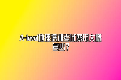 A-level地理培训考试费用大概多少？