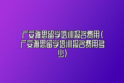 广安雅思留学培训报名费用(广安雅思留学培训报名费用多少)