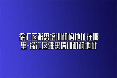 徐汇区雅思培训机构地址在哪里-徐汇区雅思培训机构地址