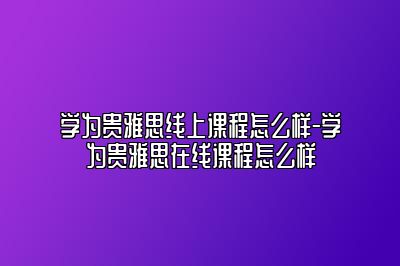 学为贵雅思线上课程怎么样-学为贵雅思在线课程怎么样