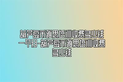 葫芦岛市雅思培训收费多少钱一个月-葫芦岛市雅思培训收费多少钱
