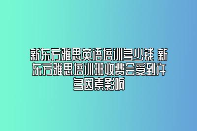 新东方雅思英语培训多少钱 新东方雅思培训班收费会受到许多因素影响