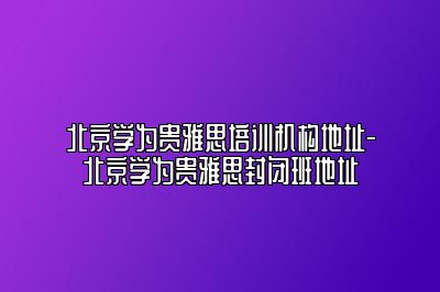 北京学为贵雅思培训机构地址-北京学为贵雅思封闭班地址