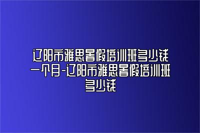 辽阳市雅思暑假培训班多少钱一个月-辽阳市雅思暑假培训班多少钱