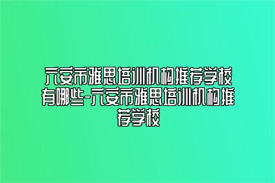六安市雅思培训机构推荐学校有哪些-六安市雅思培训机构推荐学校